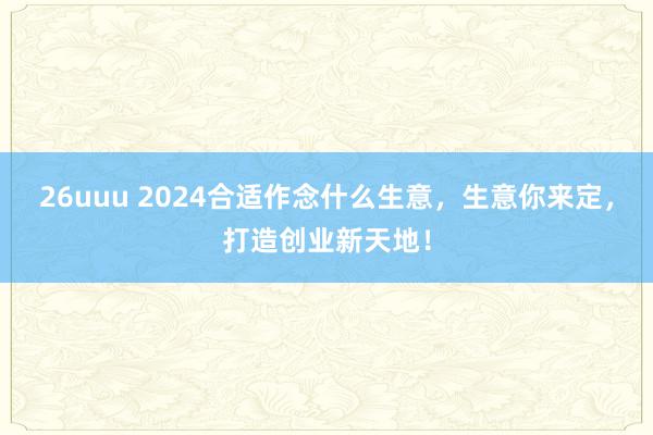 26uuu 2024合适作念什么生意，生意你来定，打造创业新天地！