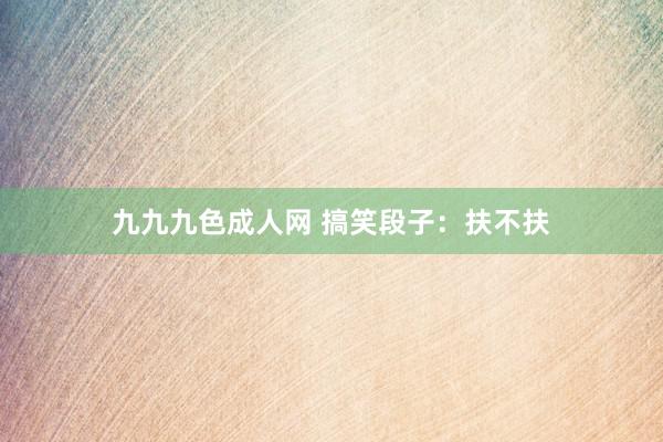 九九九色成人网 搞笑段子：扶不扶