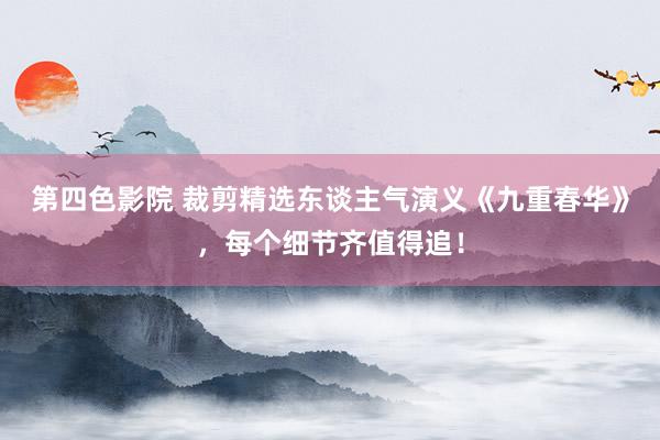 第四色影院 裁剪精选东谈主气演义《九重春华》，每个细节齐值得追！