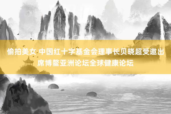 偷拍美女 中国红十字基金会理事长贝晓超受邀出席博鳌亚洲论坛全球健康论坛
