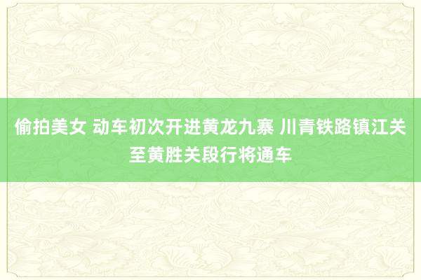 偷拍美女 动车初次开进黄龙九寨 川青铁路镇江关至黄胜关段行将通车