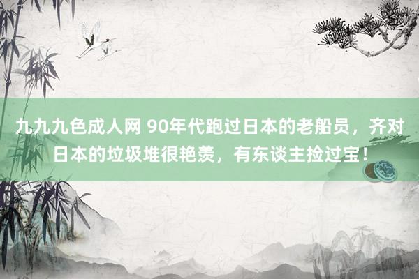 九九九色成人网 90年代跑过日本的老船员，齐对日本的垃圾堆很艳羡，有东谈主捡过宝！