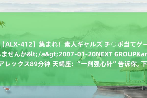 【ALX-412】集まれ！素人ギャルズ チ○ポ当てゲームで賞金稼いでみませんか</a>2007-01-20NEXT GROUP&$アレックス89分钟 天蝎座: “一剂强心针”告诉你, 下半年你将会强的可怕, 大运来了