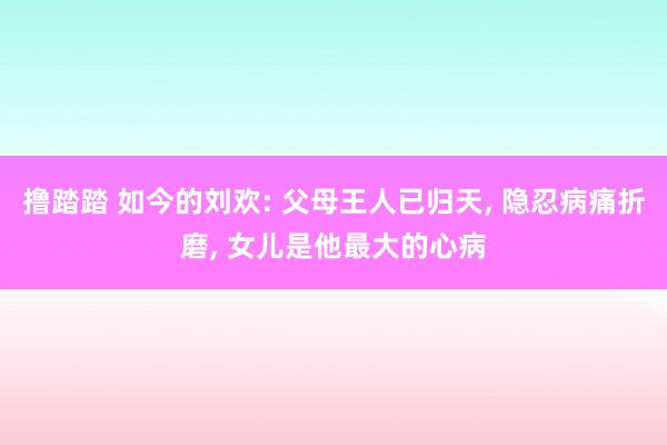 撸踏踏 如今的刘欢: 父母王人已归天, 隐忍病痛折磨, 女儿是他最大的心病