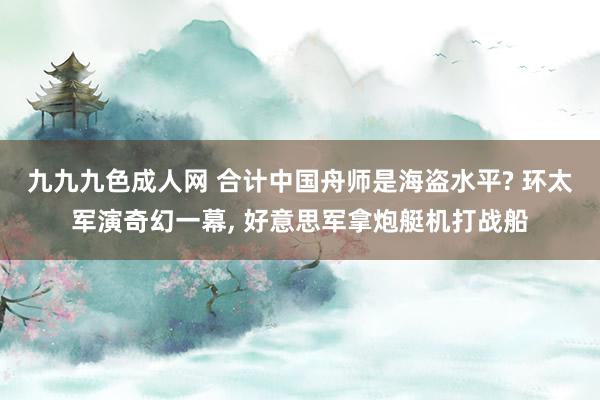 九九九色成人网 合计中国舟师是海盗水平? 环太军演奇幻一幕, 好意思军拿炮艇机打战船