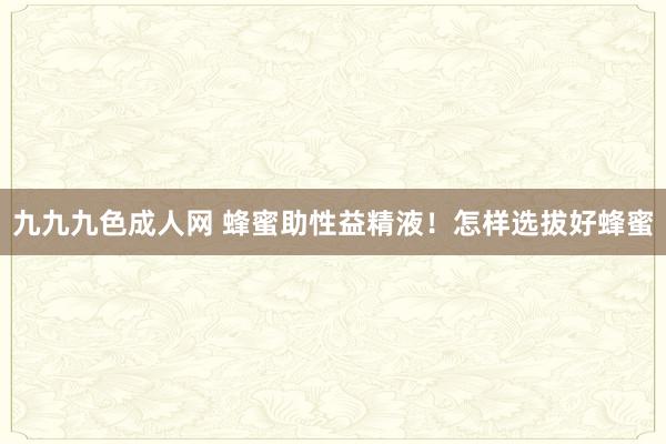 九九九色成人网 蜂蜜助性益精液！怎样选拔好蜂蜜