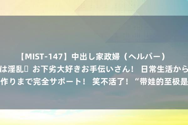 【MIST-147】中出し家政婦（ヘルパー） 清楚で美人な出張家政婦は淫乱・お下劣大好きお手伝いさん！ 日常生活から夜の性活で子作りまで完全サポート！ 笑不活了！“带娃的至极是哲学”网友简直经验引共识！辩驳笑死！