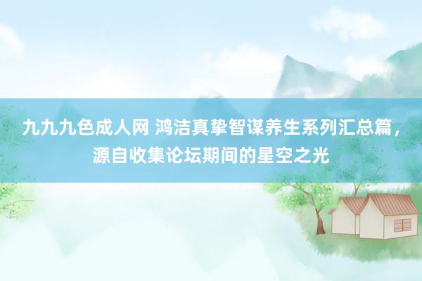 九九九色成人网 鸿洁真挚智谋养生系列汇总篇，源自收集论坛期间的星空之光