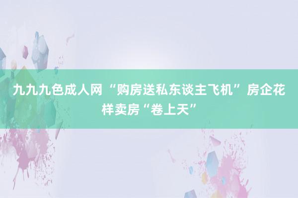九九九色成人网 “购房送私东谈主飞机” 房企花样卖房“卷上天”