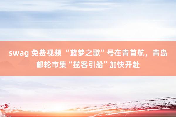 swag 免费视频 “蓝梦之歌”号在青首航，青岛邮轮市集“揽客引船”加快开赴