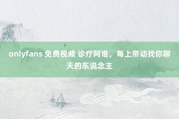 onlyfans 免费视频 诊疗阿谁，每上帝动找你聊天的东说念主