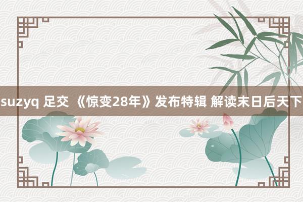 suzyq 足交 《惊变28年》发布特辑 解读末日后天下