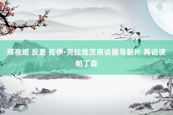 辉夜姬 反差 佐伊·克拉维茨商谈握导新片 再谄谀帕丁森