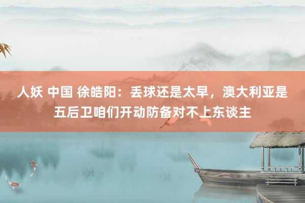 人妖 中国 徐皓阳：丢球还是太早，澳大利亚是五后卫咱们开动防备对不上东谈主