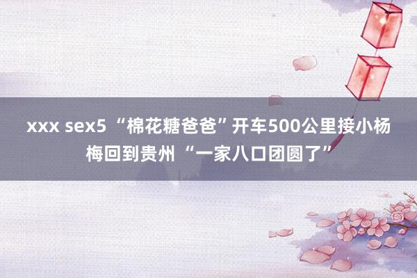 xxx sex5 “棉花糖爸爸”开车500公里接小杨梅回到贵州 “一家八口团圆了”