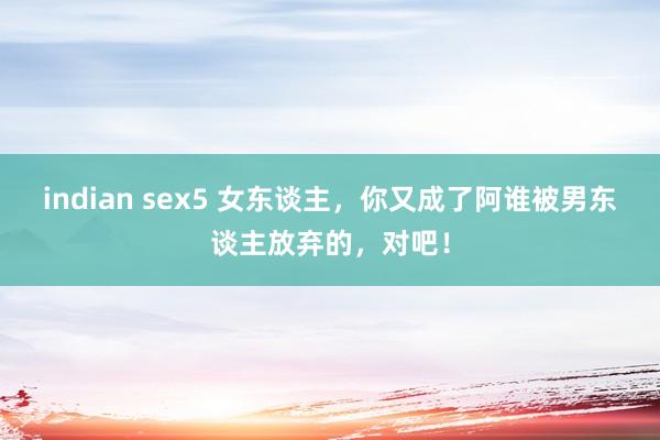 indian sex5 女东谈主，你又成了阿谁被男东谈主放弃的，对吧！