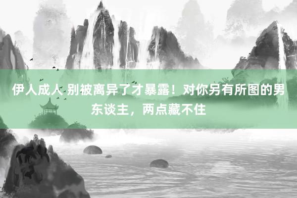 伊人成人 别被离异了才暴露！对你另有所图的男东谈主，两点藏不住