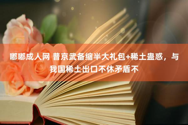 嘟嘟成人网 普京武备缩半大礼包+稀土蛊惑，与我国稀土出口不休矛盾不