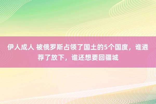 伊人成人 被俄罗斯占领了国土的5个国度，谁遴荐了放下，谁还想要回疆城