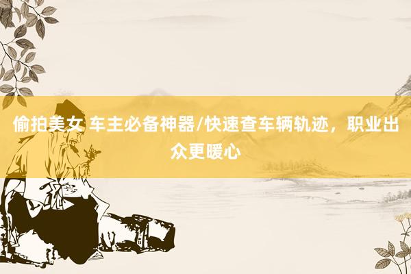 偷拍美女 车主必备神器/快速查车辆轨迹，职业出众更暖心