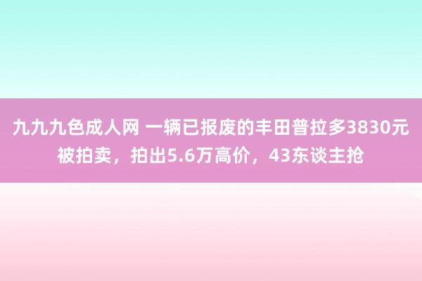 九九九色成人网 一辆已报废的丰田普拉多3830元被拍卖，拍出5.6万高价，43东谈主抢