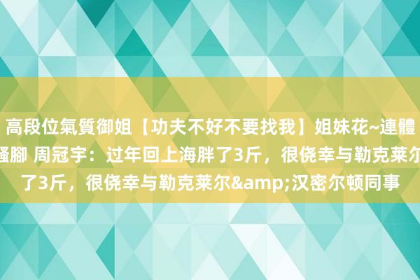 高段位氣質御姐【功夫不好不要找我】姐妹花~連體絲襪~大奶晃動~絲襪騷腳 周冠宇：过年回上海胖了3斤，很侥幸与勒克莱尔&汉密尔顿同事