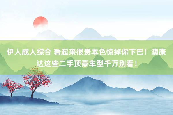 伊人成人综合 看起来很贵本色惊掉你下巴！澳康达这些二手顶豪车型千万别看！