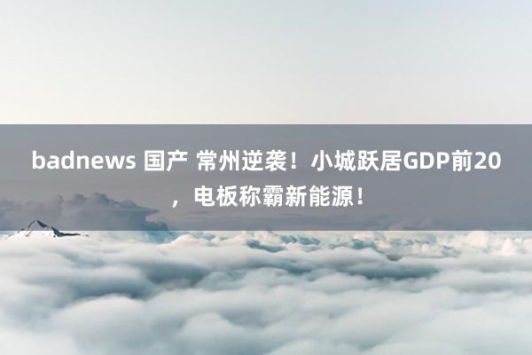 badnews 国产 常州逆袭！小城跃居GDP前20，电板称霸新能源！