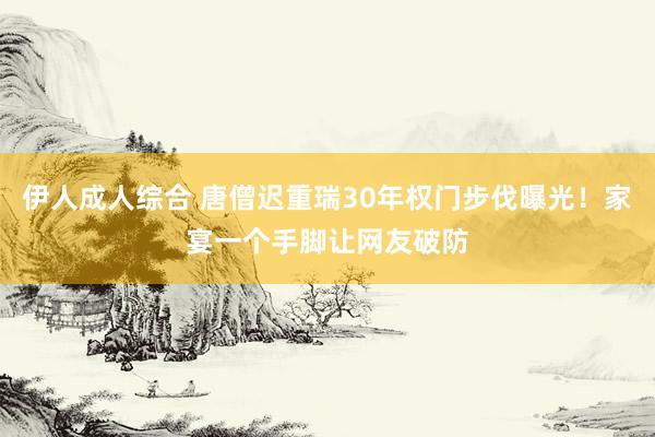 伊人成人综合 唐僧迟重瑞30年权门步伐曝光！家宴一个手脚让网友破防