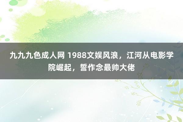 九九九色成人网 1988文娱风浪，江河从电影学院崛起，誓作念最帅大佬