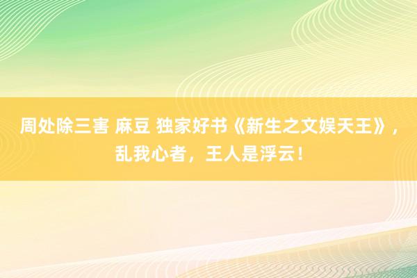 周处除三害 麻豆 独家好书《新生之文娱天王》，乱我心者，王人是浮云！