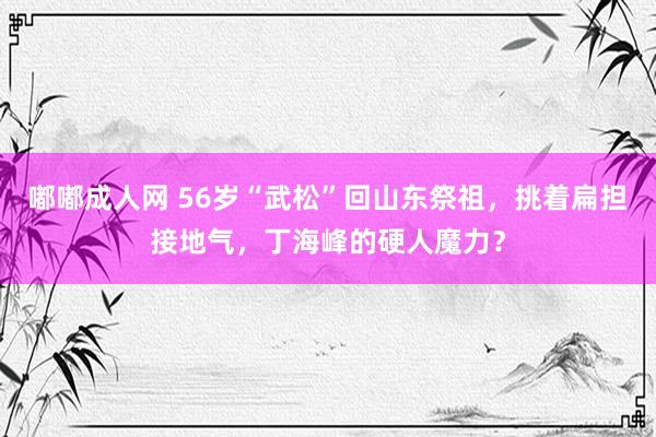 嘟嘟成人网 56岁“武松”回山东祭祖，挑着扁担接地气，丁海峰的硬人魔力？