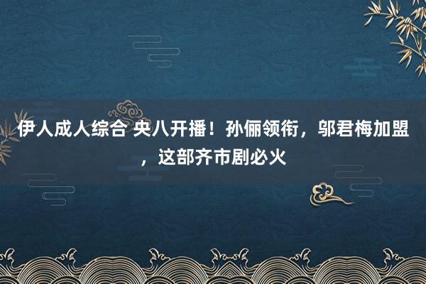伊人成人综合 央八开播！孙俪领衔，邬君梅加盟，这部齐市剧必火
