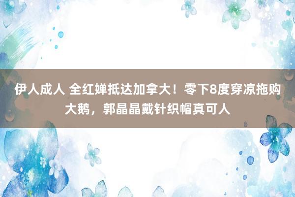 伊人成人 全红婵抵达加拿大！零下8度穿凉拖购大鹅，郭晶晶戴针织帽真可人