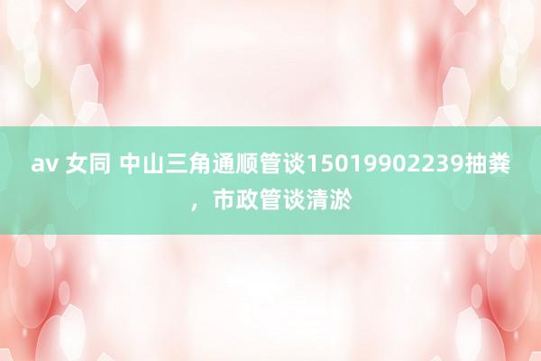 av 女同 中山三角通顺管谈15019902239抽粪，市政管谈清淤