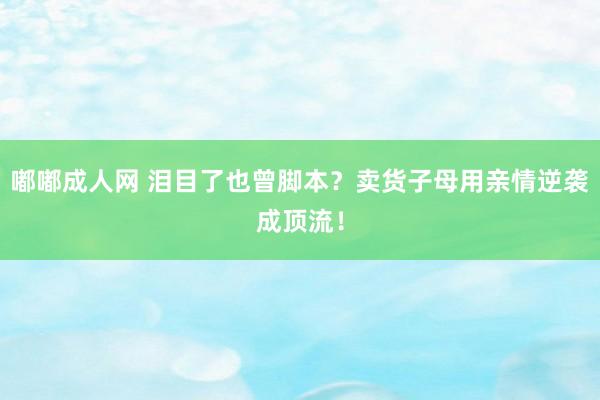 嘟嘟成人网 泪目了也曾脚本？卖货子母用亲情逆袭成顶流！