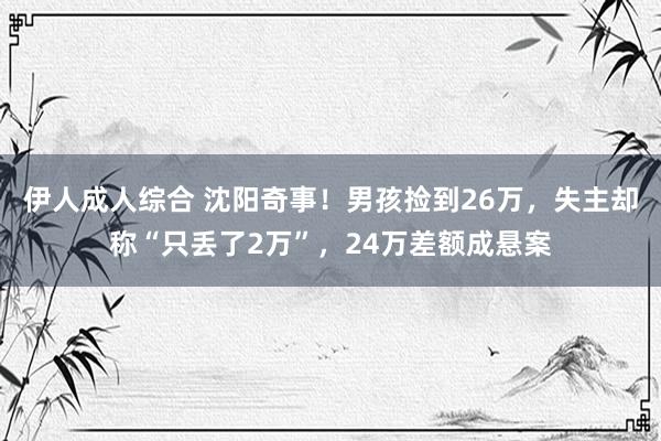 伊人成人综合 沈阳奇事！男孩捡到26万，失主却称“只丢了2万”，24万差额成悬案