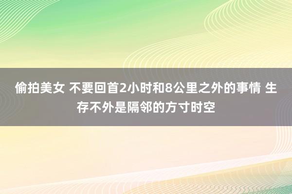 偷拍美女 不要回首2小时和8公里之外的事情 生存不外是隔邻的方寸时空