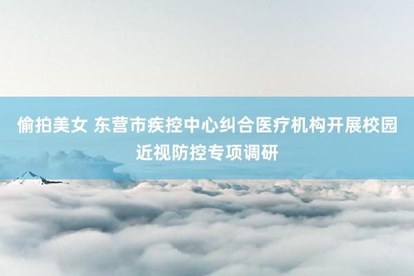 偷拍美女 东营市疾控中心纠合医疗机构开展校园近视防控专项调研