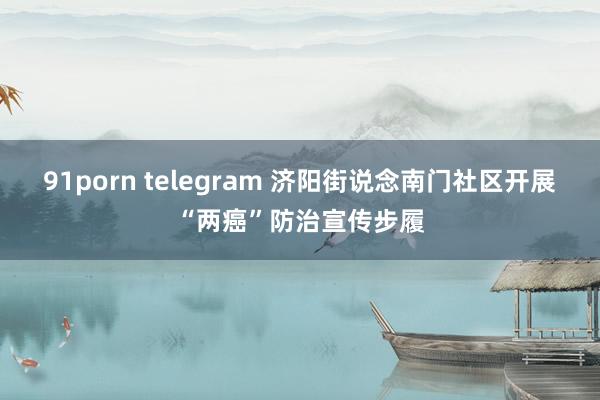 91porn telegram 济阳街说念南门社区开展“两癌”防治宣传步履
