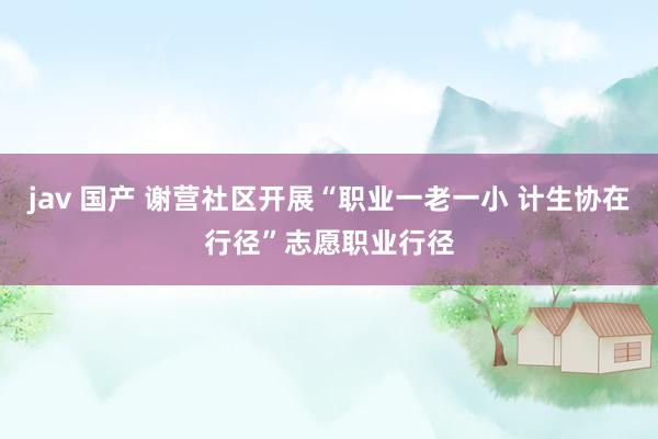 jav 国产 谢营社区开展“职业一老一小 计生协在行径”志愿职业行径