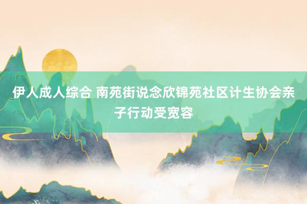 伊人成人综合 南苑街说念欣锦苑社区计生协会亲子行动受宽容
