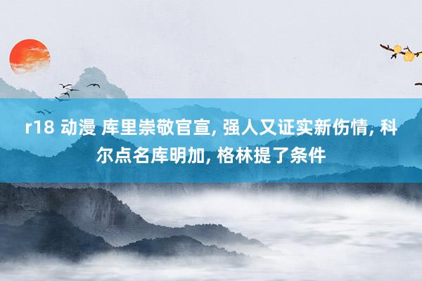 r18 动漫 库里崇敬官宣, 强人又证实新伤情, 科尔点名库明加, 格林提了条件