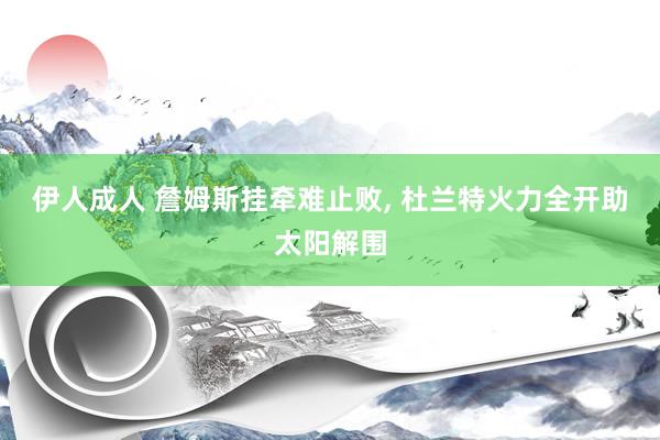 伊人成人 詹姆斯挂牵难止败, 杜兰特火力全开助太阳解围
