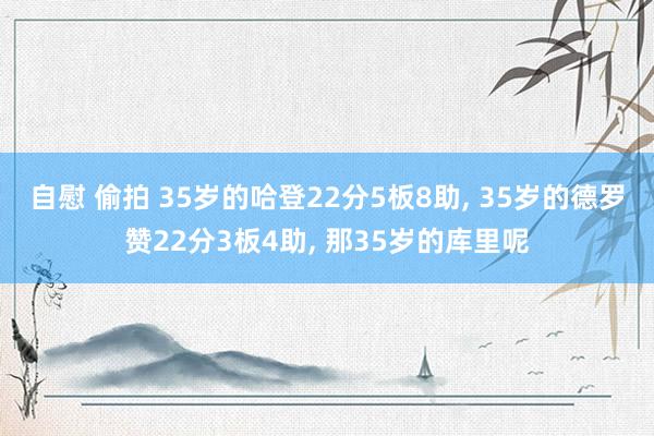 自慰 偷拍 35岁的哈登22分5板8助, 35岁的德罗赞22分3板4助, 那35岁的库里呢