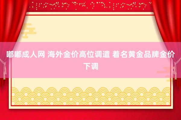 嘟嘟成人网 海外金价高位调遣 着名黄金品牌金价下调