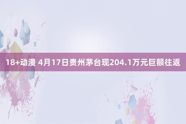 18+动漫 4月17日贵州茅台现204.1万元巨额往返