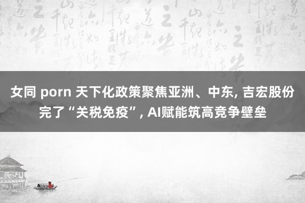 女同 porn 天下化政策聚焦亚洲、中东, 吉宏股份完了“关税免疫”, AI赋能筑高竞争壁垒
