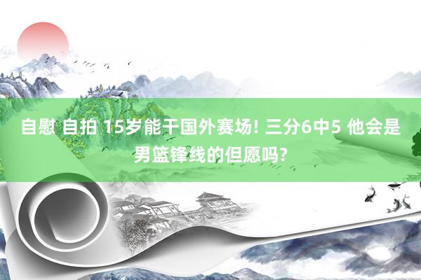 自慰 自拍 15岁能干国外赛场! 三分6中5 他会是男篮锋线的但愿吗?