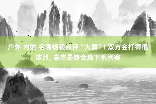 户外 内射 名嘴杨毅点评“火勇”! 双方会打得很浓烈, 豪杰最终会赢下系列赛